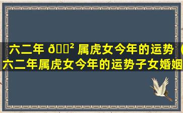 六二年 🌲 属虎女今年的运势（六二年属虎女今年的运势子女婚姻）